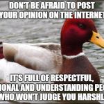 Bad Advice Mallard | DON'T BE AFRAID TO POST YOUR OPINION ON THE INTERNET; IT'S FULL OF RESPECTFUL, RATIONAL AND UNDERSTANDING PEOPLE WHO WON'T JUDGE YOU HARSHLY | image tagged in make actual bad advice mallard,funny memes | made w/ Imgflip meme maker