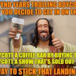 Boycott Jesus | YOU SPEND YEARS TROLLING BOYCOTTERS, AND NOW YOU DECIDE TO GET IN ON THE ACTION. SO YOU BOYCOTT A COFFEE BAR BY BUYING THEIR STUFF,      & BOYCOTT A SHOW THAT'S SOLD OUT TIL 2018. WAY TO STICK THAT LANDING. | image tagged in jesus starbucks coffee,boycott,starbucks,hamilton,boycott hamilton | made w/ Imgflip meme maker