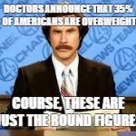 ron burgundy | DOCTORS ANNOUNCE THAT 35% OF AMERICANS ARE OVERWEIGHT; COURSE, THESE ARE JUST THE ROUND FIGURES | image tagged in ron burgundy | made w/ Imgflip meme maker