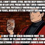 Archer | GEE, I DON'T KNOW, CYRIL. MAYBE DEEP DOWN I'M AFRAID OF ANY APEX PREDATOR THAT LIVED THROUGH THE K-T EXTINCTION. PHYSICALLY UNCHANGED FOR A HUNDRED MILLION YEARS, BECAUSE IT'S THE PERFECT KILLING MACHINE. A HALF TON OF COLD-BLOODED FURY, THE BITE FORCE OF 20,000 NEWTONS, AND STOMACH ACID SO STRONG IT CAN DISSOLVE BONES AND HOOFS. | image tagged in archer | made w/ Imgflip meme maker