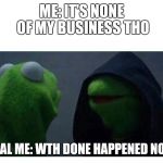 Evil Kermit | ME: IT'S NONE OF MY BUSINESS THO; REAL ME: WTH DONE HAPPENED NOW | image tagged in evil kermit | made w/ Imgflip meme maker