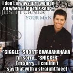 YouTube link in comments... | I don't always turn women on when I sing this song... *GIGGLE* *SNORT* BWAHAHAHAHA I'm sorry... *SNICKER* I'm sorry... I couldn't say that with a straight face! | image tagged in josh turner your man album cover | made w/ Imgflip meme maker