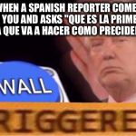 Trump  | WHEN A SPANISH REPORTER COMES TO YOU AND ASKS "QUE ES LA PRIMERA COSA QUE VA A HACER COMO PRECIDENTE?" | image tagged in trump | made w/ Imgflip meme maker
