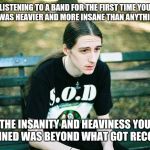 Live for the quest! | LISTENING TO A BAND FOR THE FIRST TIME YOU HEARD WAS HEAVIER AND MORE INSANE THAN ANYTHING EVER; THE INSANITY AND HEAVINESS YOU IMAGINED WAS BEYOND WHAT GOT RECORDED | image tagged in depressed metalhead,memes | made w/ Imgflip meme maker