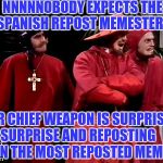 Saw that "Slip into a coma" Grumpy cat meme for the 1000th time | NNNNNOBODY EXPECTS THE SPANISH REPOST MEMESTERS; OUR CHIEF WEAPON IS SURPRISE. SURPRISE AND REPOSTING EVEN THE MOST REPOSTED MEMES | image tagged in spanish inquisition,meme | made w/ Imgflip meme maker