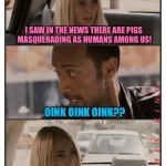 The Rock Driving - Sara Reaction | I SAW IN THE NEWS THERE ARE PIGS MASQUERADING AS HUMANS AMONG US! OINK OINK OINK?? | image tagged in the rock driving - sara reaction,memes,the rock driving | made w/ Imgflip meme maker