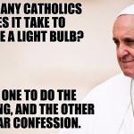 Pope Francis - contemplative | HOW MANY CATHOLICS DOES IT TAKE TO CHANGE A LIGHT BULB? TWO.  ONE TO DO THE SCREWING, AND THE OTHER TO HEAR CONFESSION. | image tagged in pope francis - contemplative | made w/ Imgflip meme maker