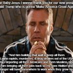 RICKY BOBBY | "Dear Baby Jesus I wanna thank you for our new president Donald Trump who is gonna 'Make America Great Again'..."; "And him building that wall to keep all them Latino rapists, murderers, & drug dealers out of the USA, him deporting all them Mexicans and them Muslims, and him bringing all them jobs back so my sons Walker and Texas Ranger will have somewhere to work when they grow up. Amen!" | image tagged in ricky bobby | made w/ Imgflip meme maker