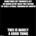 all black | SOMETIMES MY THOUGHTS GET SO BORED IN MY HEAD THEY DECIDE TO TAKE A STROLL THROUGH MY MOUTH THIS IS RARELY A GOOD THING | image tagged in all black | made w/ Imgflip meme maker