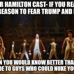 Hamilton  | DEAR HAMILTON CAST- IF YOU REALLY HAD REASON TO FEAR TRUMP AND PENCE; THEN YOU WOULD KNOW BETTER THAN TO BE RUDE TO GUYS WHO COULD NUKE YOUR ASS | image tagged in hamilton | made w/ Imgflip meme maker