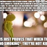 Kermit Reflecting  | I REMEMBER WHEN I WAS IN HIGH SCHOOL, SOME GUY NAMED BOB ASKED ME TO TRY A CIGARETTE. I SAID NO. BUT HE HOLD ME IT TASTES LIKE PEPPERMINT. SO I SAID, "IF I TRY ONE TASTE, MY DAD WOULD NOT KNOW." SO, ONE TASTE TURNED INTO 2, AND 2 TURNED INTO 4. BY THE TIME I WAS DONE, I WENT HOME. ONE MONTH LATER, I WAS MUTATED! I HAD TO BE FIXED AT THE HOSPITAL. LUCKILY, I SURVIVED. THIS JUST PROVES THAT WHEN THEY SAY "NO SMOKING", THEY'RE NOT KIDDING. | image tagged in kermit reflecting | made w/ Imgflip meme maker