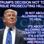 Trump Pic | TRUMPS DECISION NOT TO PURSUE PROSECUTING HILLARY; IS NOT ABOUT ALLOWING HILLARY TO HEAL. IT'S ABOUT ALLOWING OUR COUNTRY TO HEAL. IT'S A STEP TOWARD CIVILITY AND PEACE. | image tagged in trump pic | made w/ Imgflip meme maker