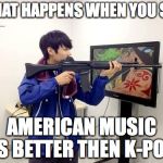 Kpop fans be like | WHAT HAPPENS WHEN YOU SAY; AMERICAN MUSIC IS BETTER THEN K-POP | image tagged in kpop fans be like | made w/ Imgflip meme maker