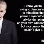 Bill Maher | I know you're trying to demonstrate to minorities that you're a sympathetic ally by dumping on your own whiteness... but most minorities couldn't give a; Bill Maher | image tagged in bill maher | made w/ Imgflip meme maker