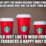 Starbucks Holiday Cups 2015 | HOLIDAY CUP? THE WORD HOLIDAY COMES FROM THE OLD ENGLISH WORD HOLY DAY. SO ENJOY YOUR HOLY DAY. I WOULD JUST LIKE TO WISH EVERYONE AT STARBUCKS A HAPPY HOLY DAY!! | image tagged in starbucks holiday cups 2015 | made w/ Imgflip meme maker