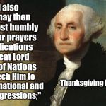 Happy Thanksgiving | "... and also that we may then unite in most humbly offering our prayers and supplications to the great Lord and Ruler of Nations; and beseech Him to pardon our national and other transgressions;"; Thanksgiving Proclamation; Oct. 1789 | image tagged in george washington,memes,thanksgiving | made w/ Imgflip meme maker