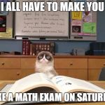 Grumpy Cat Evil Exam | I ALL HAVE TO MAKE YOU; TAKE A MATH EXAM ON SATURDAY | image tagged in grumpy cat studying | made w/ Imgflip meme maker