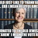 Jill Stein Really appreciates your Ignorance. It *might* cost 50,000 in legal fees per state recount, not millions. | I WOULD JUST LIKE TO THANK ALL THE IDIOTS.. ERR I MEAN HELPFUL AMERICANS; WHO DONATED TO THE OLD JEWISH LADY FUND... *AHEM* I MEAN THE VOTE RECOUNT | image tagged in jill stein,recount,vote,election | made w/ Imgflip meme maker