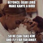 Beyonce Praying | BEYONCE: DEAR LORD MAKE KANYE A BIRD; SO HE CAN TAKE KIM AND FLY FAR FAR AWAY. | image tagged in beyonce praying,kanye,beyonce,thanksgiving,prayer,christmas | made w/ Imgflip meme maker