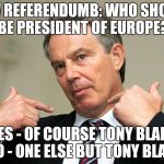 Mr Blairs new referendum. | NEW REFERENDUMB: WHO SHOULD BE PRESIDENT OF EUROPE? YES - OF COURSE TONY BLAIR NO - ONE ELSE BUT TONY BLAIR | image tagged in tony blair me,referendum,tony blair | made w/ Imgflip meme maker