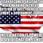 United States of America | WE CAN BECOME A GREAT NATION WHEN MANKIND IN THE US      GETS RID OF HATE, THE NEED FOR ENTITLEMENT & GOVERNMENT CORRUPTION; A UNITED NATION IS POWERFUL A DIVIDED NATION, IS NOT | image tagged in united states of america | made w/ Imgflip meme maker