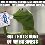 Kermit Vodka | WHAT YOU'RE TELLING ME NOW IS SO CRAP I'M HAVING TO DRINK SOMETHING MUCH STRONGER THAN JUST TEA; BUT THAT'S NONE OF MY BUSINESS | image tagged in kermit vodka | made w/ Imgflip meme maker