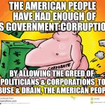 Greedy Corporate | THE AMERICAN PEOPLE  HAVE HAD ENOUGH OF US GOVERNMENT CORRUPTION; BY ALLOWING THE GREED OF  POLITICIANS & CORPORATIONS  TO ABUSE & DRAIN, THE AMERICAN PEOPLE | image tagged in greedy corporate | made w/ Imgflip meme maker