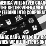 Corporate American Flag | AMERICA WILL NEVER CHANGE FOR THE BETTER WHEN AMERICANS KEEP FEEDING INTO CORPORATIONS; CHANGE CAN & WILL ONLY COME WHEN WE ALL UNITE AS ONE! | image tagged in corporate american flag | made w/ Imgflip meme maker
