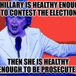 CFG Hillary Says | IF HILLARY IS HEALTHY ENOUGH TO CONTEST THE ELECTION; THEN SHE IS HEALTHY ENOUGH TO BE PROSECUTED | image tagged in cfg hillary says | made w/ Imgflip meme maker