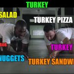 Me trying to use our leftover turkey. I forgot Turkey Noodle Soup ;-)  | TURKEY; TURKEY OMELET; TURKEY SALAD; TURKEY PIZZA; TURKEY POT PIE; TURKEY CA BOB; TURKEY SANDWICH; TURKEY NUGGETS | image tagged in forest gump,lynch1979,memes,lol | made w/ Imgflip meme maker