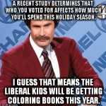 Coloring books are a nice inexpensive gift and you can use them in your safe space. | A RECENT STUDY DETERMINES THAT WHO YOU VOTED FOR AFFECTS HOW MUCH YOU'LL SPEND THIS HOLIDAY SEASON. I GUESS THAT MEANS THE LIBERAL KIDS WILL BE GETTING COLORING BOOKS THIS YEAR. | image tagged in ron burgundy,liberals,christmas shopping,coloring books,safe space | made w/ Imgflip meme maker