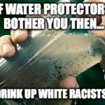 drinking dirty water | IF WATER PROTECTORS BOTHER YOU THEN... DRINK UP WHITE RACISTS! | image tagged in drinking dirty water | made w/ Imgflip meme maker