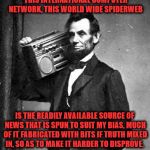 Abe knew what was up | WHAT MOST DISTURBS ME ABOUT THIS INTERNATIONAL COMPUTER NETWORK, THIS WORLD WIDE SPIDERWEB; IS THE READILY AVAILABLE SOURCE OF NEWS THAT IS SPUN TO SUIT MY BIAS, MUCH OF IT FABRICATED WITH BITS IF TRUTH MIXED IN, SO AS TO MAKE IT HARDER TO DISPROVE. -ABRAHAM LINCOLN | image tagged in pimpinlincoln | made w/ Imgflip meme maker