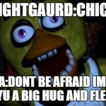 Chica FNAF Senpai | NIGHTGAURD:CHICA; CHICA:DONT BE AFRAID IM ONLY GIVING YU A BIG HUG AND FLESH PIZZA | image tagged in chica fnaf senpai | made w/ Imgflip meme maker