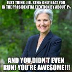 Jill Stein 2016 | JUST THINK, JILL STEIN ONLY BEAT YOU IN THE PRESIDENTIAL ELECTION BY ABOUT 1%; AND YOU DIDN'T EVEN RUN! YOU'RE AWESOME!!! | image tagged in jill stein 2016 | made w/ Imgflip meme maker