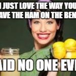 happy housewife | I JUST LOVE THE WAY YOU LEAVE THE HAM ON THE BENCH; SAID NO ONE EVER | image tagged in happy housewife | made w/ Imgflip meme maker