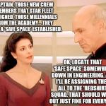 Troi and Picard discuss creating a 'Safe Space' for the newly assigned millennials from the Academy   | CAPTAIN, THOSE NEW CREW MEMBERS THAT STAR FLEET ASSIGNED, THOSE MILLENNIALS FROM THE ACADEMY... THEY WANT A 'SAFE SPACE' ESTABLISHED. OK, LOCATE THAT 'SAFE SPACE' SOMEWHERE DOWN IN ENGINEERING. AND I'LL BE ASSIGNING THEM ALL TO THE 'REDSHIRT' SQUAD. THAT SHOULD WORK OUT JUST FINE FOR EVERYONE! | image tagged in memes,star trek,millennials,safe space,funny,red shirts | made w/ Imgflip meme maker