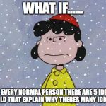 madsnowlucy | WHAT IF...... FOR EVERY NORMAL PERSON THERE ARE 5 IDIOTS WOULD THAT EXPLAIN WHY THERES MANY IDIOTS ? | image tagged in madsnowlucy | made w/ Imgflip meme maker