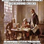 Things Liberals wish the Founders said... | WHAT THE SECOND AMENDMENT NEEDS INCLUDED IS GOVERNMENT BACKGROUND CHECKS; ON INDIVIDUAL CITIZENS PURCHASING FIREARMS AND AMMUNITION... WE NEED TO KNOW WHO IS BUYING WHAT AND WHY... | image tagged in founding fathers | made w/ Imgflip meme maker