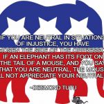 Complicity | “IF YOU ARE NEUTRAL IN SITUATIONS OF INJUSTICE, YOU HAVE CHOSEN THE SIDE OF THE OPPRESSOR. IF AN ELEPHANT HAS ITS FOOT ON THE TAIL OF A MOUSE, AND YOU SAY THAT YOU ARE NEUTRAL, THE MOUSE WILL NOT APPRECIATE YOUR NEUTRALITY.”; ~DESMOND TUTU | image tagged in gop elephant,desmond tutu,injustice,mouse,neutrality | made w/ Imgflip meme maker