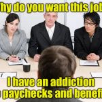 Ask a stupid question, get stupid answer | Why do you want this job? I have an addiction to paychecks and benefits | image tagged in interview | made w/ Imgflip meme maker