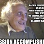 You must first set your goals before you can achieve them | BACK IN KINDERGARTEN, WE WERE ASKED WHAT WE WANTED TO BE WHEN WE GREW UP. I ANSWERED. I WANTED TO BE A DIRTY OLD MAN. MISSION ACCOMPLISHED! | image tagged in old pervert,goals,accomplishment | made w/ Imgflip meme maker
