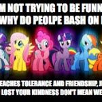 mlp | I'M NOT TRYING TO BE FUNNY, BUT WHY DO PEOLPE BASH ON MLP? IT TEACHES TOLERANCE AND FRIENDSHIP, JUST CUZ YOU LOST YOUR KINDNESS DON'T MEAN WE HAVE TO | image tagged in mlp | made w/ Imgflip meme maker