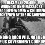 Wounded Knee Massacre | DECEMBER 29, 1890     WOUNDED KNEE MASSACRE      300 MEN, WOMEN & CHILDREN   SLAUGHTERED BY THE US GOVERNMENT; STANDING ROCK WILL NOT BE NEXT STOP US GOVERNMENT CORRUPTION | image tagged in wounded knee massacre | made w/ Imgflip meme maker