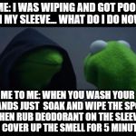 Admit it, you've been there | ME: I WAS WIPING AND GOT POOP ON MY SLEEVE... WHAT DO I DO NOW? ME TO ME: WHEN YOU WASH YOUR HANDS JUST  SOAK AND WIPE THE SPOT, THEN RUB DEODORANT ON THE SLEEVE TO COVER UP THE SMELL FOR 5 MINUTES | image tagged in me to me reverse,evil kermit meme | made w/ Imgflip meme maker