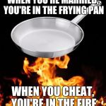 frying pan to fire | WHEN YOU'RE MARRIED, YOU'RE IN THE FRYING PAN; WHEN YOU CHEAT, YOU'RE IN THE FIRE | image tagged in frying pan to fire | made w/ Imgflip meme maker