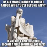 Even the Greeks knew. | BY ALL MEANS, MARRY. IF YOU GET A GOOD WIFE, YOU'LL BECOME HAPPY;; IF YOU GET A BAD ONE, YOU'LL BECOME A PHILOSOPHER.  -- SOCRATES | image tagged in socrates 1 | made w/ Imgflip meme maker