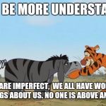 Shenani Stone TIgger Eeyore | PLEASE BE MORE UNDERSTANDING; WE  ALL ARE IMPERFECT,  WE ALL HAVE WONDROUS GOOD THINGS ABOUT US.
NO ONE IS ABOVE ANYONE ELSE. | image tagged in shenani stone tigger eeyore | made w/ Imgflip meme maker