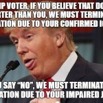 Dumb Trump | TRUMP VOTER, IF YOU BELIEVE THAT DONALD IS SMARTER THAN YOU, WE MUST TERMINATE OUR CONVERSATION DUE TO YOUR CONFIRMED IGNORANCE. IF YOU SAY “NO”, WE MUST TERMINATE OUR CONVERSATION DUE TO YOUR IMPAIRED JUDGMENT. | image tagged in dumb trump | made w/ Imgflip meme maker