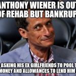 Anthony Weiner | ANTHONY WIENER IS OUT OF REHAB BUT BANKRUPT; HE IS ASKING HIS EX GIRLFRIENDS TO POOL THEIR LUNCH MONEY AND ALLOWANCES TO LEND HIM A HAND. | image tagged in anthony weiner | made w/ Imgflip meme maker